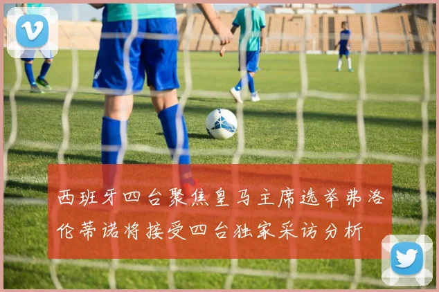西班牙四台聚焦皇马主席选举弗洛伦蒂诺将接受四台独家采访分析